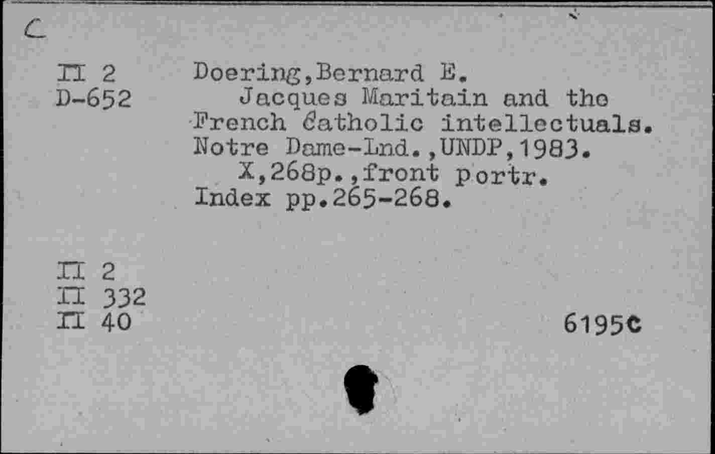 ﻿IT 2 D-652
Doering,Bernard E.
Jacques Maritain and tho
French Catholic intellectuals.
Notre Dame-Lnd.,UNDP, 1983.
X,268p.»front portr.
Index pp.265-268.

2 332 40
6195C